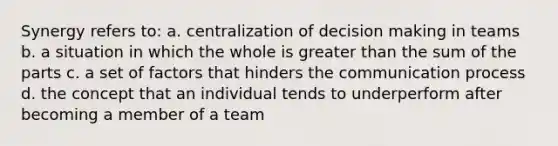 Synergy refers to: a. centralization of decision making in teams b. a situation in which the whole is greater than the sum of the parts c. a set of factors that hinders the communication process d. the concept that an individual tends to underperform after becoming a member of a team