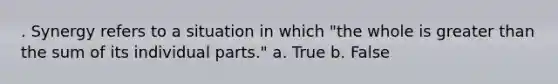 . Synergy refers to a situation in which "the whole is greater than the sum of its individual parts." a. True b. False