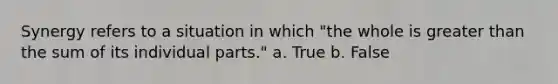 Synergy refers to a situation in which "the whole is greater than the sum of its individual parts." a. True b. False