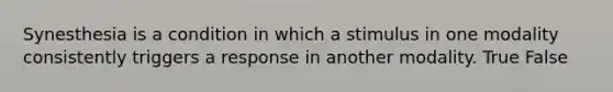 Synesthesia is a condition in which a stimulus in one modality consistently triggers a response in another modality. True False