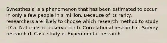 Synesthesia is a phenomenon that has been estimated to occur in only a few people in a million. Because of its rarity, researchers are likely to choose which research method to study it? a. Naturalistic observation b. Correlational research c. Survey research d. Case study e. Experimental research