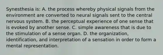 Synesthesia is: A. the process whereby physical signals from the environment are converted to neural signals sent to the central nervous system. B. the perceptual experience of one sense that is evoked by another sense. C. simple awareness that is due to the stimulation of a sense organ. D. the organization, identification, and interpretation of a sensation in order to form a mental representation.