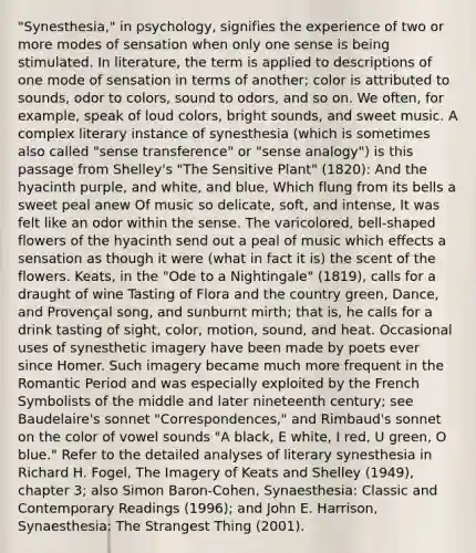 "Synesthesia," in psychology, signifies the experience of two or more modes of sensation when only one sense is being stimulated. In literature, the term is applied to descriptions of one mode of sensation in terms of another; color is attributed to sounds, odor to colors, sound to odors, and so on. We often, for example, speak of loud colors, bright sounds, and sweet music. A complex literary instance of synesthesia (which is sometimes also called "sense transference" or "sense analogy") is this passage from Shelley's "The Sensitive Plant" (1820): And the hyacinth purple, and white, and blue, Which flung from its bells a sweet peal anew Of music so delicate, soft, and intense, It was felt like an odor within the sense. The varicolored, bell-shaped flowers of the hyacinth send out a peal of music which effects a sensation as though it were (what in fact it is) the scent of the flowers. Keats, in the "Ode to a Nightingale" (1819), calls for a draught of wine Tasting of Flora and the country green, Dance, and Provençal song, and sunburnt mirth; that is, he calls for a drink tasting of sight, color, motion, sound, and heat. Occasional uses of synesthetic imagery have been made by poets ever since Homer. Such imagery became much more frequent in the Romantic Period and was especially exploited by the French Symbolists of the middle and later nineteenth century; see Baudelaire's sonnet "Correspondences," and Rimbaud's sonnet on the color of vowel sounds "A black, E white, I red, U green, O blue." Refer to the detailed analyses of literary synesthesia in Richard H. Fogel, The Imagery of Keats and Shelley (1949), chapter 3; also Simon Baron-Cohen, Synaesthesia: Classic and Contemporary Readings (1996); and John E. Harrison, Synaesthesia: The Strangest Thing (2001).