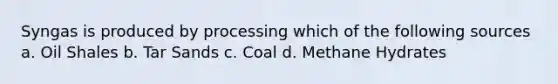 Syngas is produced by processing which of the following sources a. Oil Shales b. Tar Sands c. Coal d. Methane Hydrates