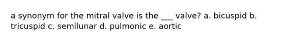 a synonym for the mitral valve is the ___ valve? a. bicuspid b. tricuspid c. semilunar d. pulmonic e. aortic