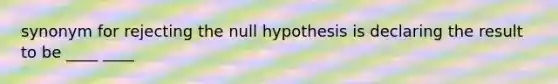 synonym for rejecting the null hypothesis is declaring the result to be ____ ____