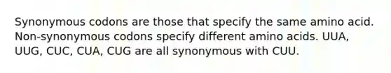 Synonymous codons are those that specify the same amino acid. Non-synonymous codons specify different amino acids. UUA, UUG, CUC, CUA, CUG are all synonymous with CUU.