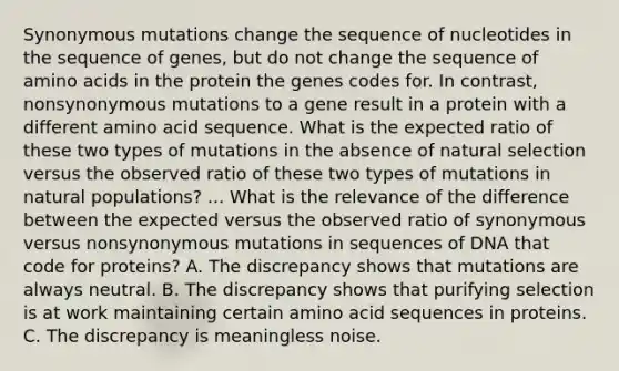 Synonymous mutations change the sequence of nucleotides in the sequence of genes, but do not change the sequence of amino acids in the protein the genes codes for. In contrast, nonsynonymous mutations to a gene result in a protein with a different amino acid sequence. What is the expected ratio of these two types of mutations in the absence of natural selection versus the observed ratio of these two types of mutations in natural populations? ... What is the relevance of the difference between the expected versus the observed ratio of synonymous versus nonsynonymous mutations in sequences of DNA that code for proteins? A. The discrepancy shows that mutations are always neutral. B. The discrepancy shows that purifying selection is at work maintaining certain amino acid sequences in proteins. C. The discrepancy is meaningless noise.