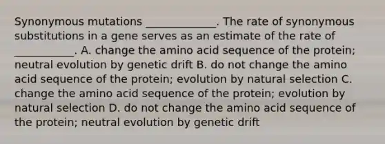 Synonymous mutations _____________. The rate of synonymous substitutions in a gene serves as an estimate of the rate of ___________. A. change the amino acid sequence of the protein; neutral evolution by genetic drift B. do not change the amino acid sequence of the protein; evolution by natural selection C. change the amino acid sequence of the protein; evolution by natural selection D. do not change the amino acid sequence of the protein; neutral evolution by genetic drift