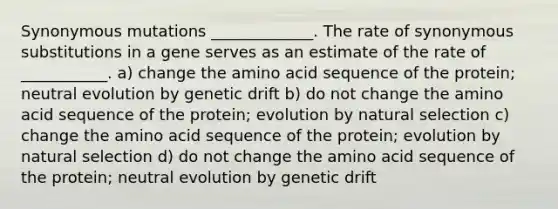 Synonymous mutations _____________. The rate of synonymous substitutions in a gene serves as an estimate of the rate of ___________. a) change the amino acid sequence of the protein; neutral evolution by genetic drift b) do not change the amino acid sequence of the protein; evolution by natural selection c) change the amino acid sequence of the protein; evolution by natural selection d) do not change the amino acid sequence of the protein; neutral evolution by genetic drift