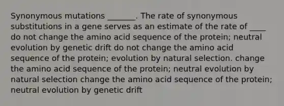 Synonymous mutations _______. The rate of synonymous substitutions in a gene serves as an estimate of the rate of ____ do not change the amino acid sequence of the protein; neutral evolution by genetic drift do not change the amino acid sequence of the protein; evolution by natural selection. change the amino acid sequence of the protein; neutral evolution by natural selection change the amino acid sequence of the protein; neutral evolution by genetic drift