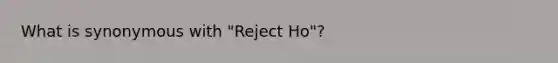 What is synonymous with "Reject Ho"?