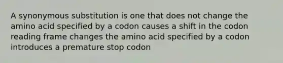 A synonymous substitution is one that does not change the amino acid specified by a codon causes a shift in the codon reading frame changes the amino acid specified by a codon introduces a premature stop codon