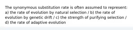 The synonymous substitution rate is often assumed to represent: a) the rate of evolution by natural selection / b) the rate of evolution by genetic drift / c) the strength of purifying selection / d) the rate of adaptive evolution