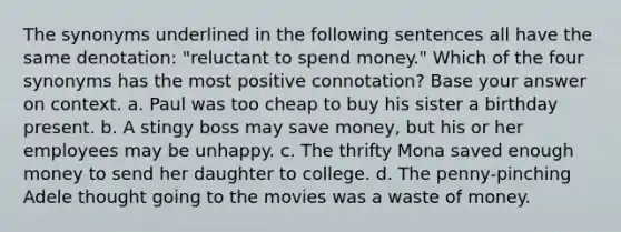 The synonyms underlined in the following sentences all have the same denotation: "reluctant to spend money." Which of the four synonyms has the most positive connotation? Base your answer on context. a. Paul was too cheap to buy his sister a birthday present. b. A stingy boss may save money, but his or her employees may be unhappy. c. The thrifty Mona saved enough money to send her daughter to college. d. The penny-pinching Adele thought going to the movies was a waste of money.