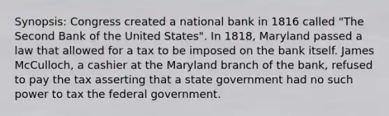 Synopsis: Congress created a national bank in 1816 called "The Second Bank of the United States". In 1818, Maryland passed a law that allowed for a tax to be imposed on the bank itself. James McCulloch, a cashier at the Maryland branch of the bank, refused to pay the tax asserting that a state government had no such power to tax the federal government.