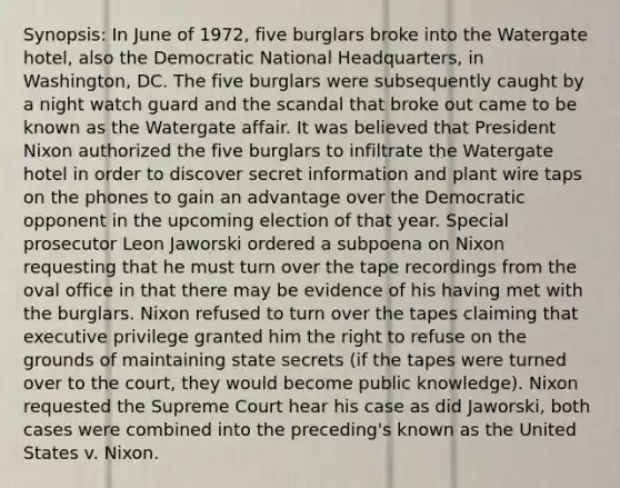 Synopsis: In June of 1972, five burglars broke into the Watergate hotel, also the Democratic National Headquarters, in Washington, DC. The five burglars were subsequently caught by a night watch guard and the scandal that broke out came to be known as the Watergate affair. It was believed that President Nixon authorized the five burglars to infiltrate the Watergate hotel in order to discover secret information and plant wire taps on the phones to gain an advantage over the Democratic opponent in the upcoming election of that year. Special prosecutor Leon Jaworski ordered a subpoena on Nixon requesting that he must turn over the tape recordings from the oval office in that there may be evidence of his having met with the burglars. Nixon refused to turn over the tapes claiming that executive privilege granted him the right to refuse on the grounds of maintaining state secrets (if the tapes were turned over to the court, they would become public knowledge). Nixon requested the Supreme Court hear his case as did Jaworski, both cases were combined into the preceding's known as the United States v. Nixon.