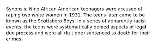 Synopsis: Nine African American teenagers were accused of raping two white women in 1931. The teens later came to be known as the Scottsboro Boys. In a series of apparently racist events, the teens were systematically denied aspects of legal due process and were all (but one) sentenced to death for their crimes.