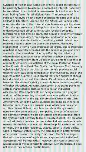 Synopsis of Rule of Law. Admission criteria based on race must be narrowly tailored to achieve a compelling interest. Race may be considered in an individual assessment, but not as a sole or contributing factor for admission. Facts. The University of Michigan receives a high volume of applicants each year to its College of Literature, Science and the Arts (LSA). To help with admission decisions, the University implements a point system. This point system is out of 100 points. A student that is from an underrepresented group automatically receives 20 points towards his or her over all score. The groups of students typically come from African-American, Hispanic, and Native American backgrounds. A student with extraordinary artistic talent only receives 5 points under the admission system. Also every student that is from an underrepresented group, and is otherwise qualified, is typically accepted into the school. A group of white student's, that were determined qualified by the University, where denied admission. Issue. Whether a School's admission policy to automatically grant 20 out of 100 points to students of a minority ethnicity is a violation of the Equal Protection Clause of the Constitution. Held. Yes. Firstly, the Supreme Court has only upheld racial plans at a school or town where previous racial discrimination was being remedied. In previous cases, one of the Justices of the Supreme Court stated that each applicant should be individually assessed. Each student's admission should be based on the student's ability to contribute to the unique setting of higher education. An admission system that grants points for certain characteristics such as race is not an individual assessment. When applicants are being chosen for a program and part of the reasoning is based on race, any discrimination made is a violation of the Equal Protection Clause of the 14th Amendment. Since the White students are being discriminated based on race, they are a suspect class which deserves strict scrutiny review. Unless the school can show the system is narrowly tailored to achieve a compelling interest of diversity, the admission system will be considered unconstitutional. Here the system is not narrowly tailored. Simply Dissent. The previous school admission policies that were struck down made race sole reasons for denials or admission. Here the point system accounts for many things such residency, grades, essay, athletic ability, social-economic status. Surely the plan design is better fit than other plans to ensure diversity. Discussion. The School argues that with the volume of applications, a system with individual assessment will be impractical. However, this court states that just because it will be difficult to achieve such standards, it does not render their actions constitutional.