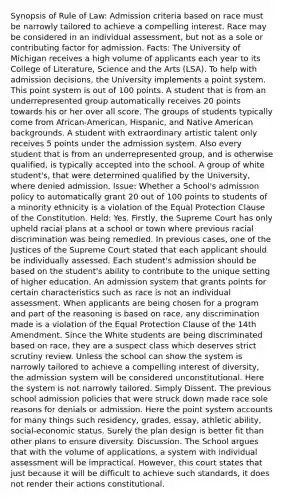 Synopsis of Rule of Law: Admission criteria based on race must be narrowly tailored to achieve a compelling interest. Race may be considered in an individual assessment, but not as a sole or contributing factor for admission. Facts: The University of Michigan receives a high volume of applicants each year to its College of Literature, Science and the Arts (LSA). To help with admission decisions, the University implements a point system. This point system is out of 100 points. A student that is from an underrepresented group automatically receives 20 points towards his or her over all score. The groups of students typically come from African-American, Hispanic, and Native American backgrounds. A student with extraordinary artistic talent only receives 5 points under the admission system. Also every student that is from an underrepresented group, and is otherwise qualified, is typically accepted into the school. A group of white student's, that were determined qualified by the University, where denied admission. Issue: Whether a School's admission policy to automatically grant 20 out of 100 points to students of a minority ethnicity is a violation of the Equal Protection Clause of the Constitution. Held: Yes. Firstly, the Supreme Court has only upheld racial plans at a school or town where previous racial discrimination was being remedied. In previous cases, one of the Justices of the Supreme Court stated that each applicant should be individually assessed. Each student's admission should be based on the student's ability to contribute to the unique setting of higher education. An admission system that grants points for certain characteristics such as race is not an individual assessment. When applicants are being chosen for a program and part of the reasoning is based on race, any discrimination made is a violation of the Equal Protection Clause of the 14th Amendment. Since the White students are being discriminated based on race, they are a suspect class which deserves strict scrutiny review. Unless the school can show the system is narrowly tailored to achieve a compelling interest of diversity, the admission system will be considered unconstitutional. Here the system is not narrowly tailored. Simply Dissent. The previous school admission policies that were struck down made race sole reasons for denials or admission. Here the point system accounts for many things such residency, grades, essay, athletic ability, social-economic status. Surely the plan design is better fit than other plans to ensure diversity. Discussion. The School argues that with the volume of applications, a system with individual assessment will be impractical. However, this court states that just because it will be difficult to achieve such standards, it does not render their actions constitutional.