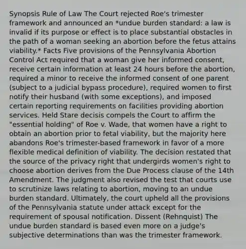 Synopsis Rule of Law The Court rejected Roe's trimester framework and announced an *undue burden standard: a law is invalid if its purpose or effect is to place substantial obstacles in the path of a woman seeking an abortion before the fetus attains viability.* Facts Five provisions of the Pennsylvania Abortion Control Act required that a woman give her informed consent, receive certain information at least 24 hours before the abortion, required a minor to receive the informed consent of one parent (subject to a judicial bypass procedure), required women to first notify their husband (with some exceptions), and imposed certain reporting requirements on facilities providing abortion services. Held Stare decisis compels the Court to affirm the "essential holding" of Roe v. Wade, that women have a right to obtain an abortion prior to fetal viability, but the majority here abandons Roe's trimester-based framework in favor of a more flexible medical definition of viability. The decision restated that the source of the privacy right that undergirds women's right to choose abortion derives from the Due Process clause of the 14th Amendment. The judgment also revised the test that courts use to scrutinize laws relating to abortion, moving to an undue burden standard. Ultimately, the court upheld all the provisions of the Pennsylvania statute under attack except for the requirement of spousal notification. Dissent (Rehnquist) The undue burden standard is based even more on a judge's subjective determinations than was the trimester framework.