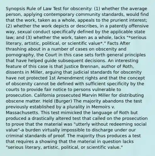 Synopsis Rule of Law Test for obscenity: (1) whether the average person, applying contemporary community standards, would find that the work, taken as a whole, appeals to the prurient interest; (2) whether the work depicts or describes, in a patently offensive way, sexual conduct specifically defined by the applicable state law; and (3) whether the work, taken as a whole, lacks "*serious literary, artistic, political, or scientific value*." Facts After thrashing about in a number of cases on obscenity and pornography, the Court in this case sets forth general principles that have helped guide subsequent decisions. An interesting feature of this case is that Justice Brennan, author of Roth, dissents in Miller, arguing that judicial standards for obscenity have not protected 1st Amendment rights and that the concept of obscenity cannot be defined with sufficient specificity by the courts to provide fair notice to persons vulnerable to prosecution. California prosecuted Marvin Miller for distributing obscene matter. Held (Burger) The majority abandons the test previously established by a plurality in Memoirs v. Massachusetts. This test mimicked the language of Roth but produced a drastically altered test that called on the prosecution to prove that the material was "utterly without redeeming social value"-a burden virtually impossible to discharge under our criminal standards of proof. The majority thus produces a test that requires a showing that the material in question lacks "serious literary, artistic, political, or scientific value."