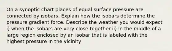 On a synoptic chart places of equal surface pressure are connected by isobars. Explain how the isobars determine the pressure gradient force. Describe the weather you would expect i) when the isobars are very close together ii) in the middle of a large region enclosed by an isobar that is labeled with the highest pressure in the vicinity