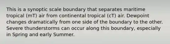 This is a synoptic scale boundary that separates maritime tropical (mT) air from continental tropical (cT) air. Dewpoint changes dramatically from one side of the boundary to the other. Severe thunderstorms can occur along this boundary, especially in Spring and early Summer.