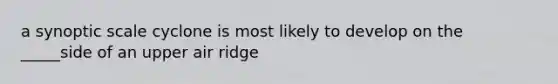 a synoptic scale cyclone is most likely to develop on the _____side of an upper air ridge