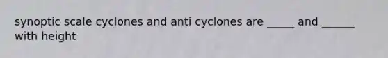 synoptic scale cyclones and anti cyclones are _____ and ______ with height