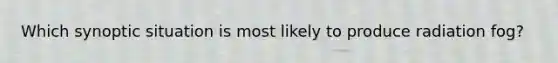 Which synoptic situation is most likely to produce radiation fog?