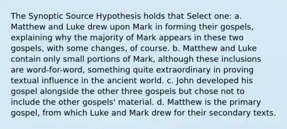 The Synoptic Source Hypothesis holds that Select one: a. Matthew and Luke drew upon Mark in forming their gospels, explaining why the majority of Mark appears in these two gospels, with some changes, of course. b. Matthew and Luke contain only small portions of Mark, although these inclusions are word-for-word, something quite extraordinary in proving textual influence in the ancient world. c. John developed his gospel alongside the other three gospels but chose not to include the other gospels' material. d. Matthew is the primary gospel, from which Luke and Mark drew for their secondary texts.