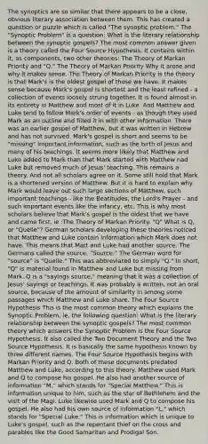 The synoptics are so similar that there appears to be a close, obvious literary association between them. This has created a question or puzzle which is called "The synoptic problem." The "Synoptic Problem" is a question: What is the literary relationship between the synoptic gospels? The most common answer given is a theory called the Four Source Hypothesis. It contains within it, as components, two other theories: The Theory of Markan Priority and "Q." The Theory of Markan Priority Why it arose and why it makes sense. The Theory of Markan Priority is the theory is that Mark's is the oldest gospel of those we have. It makes sense because Mark's gospel is shortest and the least refined - a collection of events loosely strung together. It is found almost in its entirety in Matthew and most of it in Luke. And Matthew and Luke tend to follow Mark's order of events - as though they used Mark as an outline and filled it in with other information. There was an earlier gospel of Matthew, but it was written in Hebrew and has not survived. Mark's gospel is short and seems to be "missing" important information, such as the birth of Jesus and many of his teachings. It seems more likely that Matthew and Luke added to Mark than that Mark started with Matthew nad Luke but removed much of Jesus' teaching. This remains a theory. And not all scholars agree on it. Some still hold that Mark is a shortened version of Matthew. But it is hard to explain why Mark would leave out such large sections of Matthew, such important teachings - like the Beatitudes, the Lord's Prayer - and such important events like the infancy, etc. This is why most scholars believe that Mark's gospel is the oldest that we have and came first, ie :The Theory of Markan Priority. "Q" What is Q, or "Quelle"? German scholars developing these theories noticed that Matthew and Luke contain information which Mark does not have. This means that Matt and Luke had another source. The Germans called the source, "Source." The German word for "source" is "Quelle." This was abbreviated to simply "Q." In short, "Q" is material found in Matthew and Luke but missing from Mark. Q is a "sayings source," meaning that it was a collection of Jesus' sayings or teachings. It was probably a written, not an oral source, because of the amount of similarity in among some passages which Matthew and Luke share. The Four Source Hypothesis This is the most common theory which explains the Synoptic Problem, ie, the following question: What is the literary relationship between the synoptic gospels? The most common theory which answers the Synoptic Problem is the Four Source Hypothesis. It also called the Two Document Theory and the Two Source Hypothesis. It is basically the same hypothesis known by three different names. The Four Source Hypothesis begins with Markan Priority and Q. Both of these documents predated Matthew and Luke, according to this theory. Matthew used Mark and Q to compose his gospel. He also had another source of information "M," which stands for "Special Matthew." This is information unique to him, such as the star of Bethlehem and the visit of the Magi. Luke likewise used Mark and Q to compose his gospel. He also had his own source of information "L," which stands for "Special Luke." This is information which is unique to Luke's gospel, such as the repentant thief on the cross and parables like the Good Samaritan and Prodigal Son.