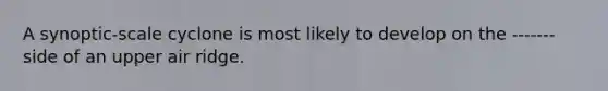 A synoptic-scale cyclone is most likely to develop on the -------side of an upper air ridge.