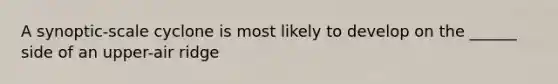 A synoptic-scale cyclone is most likely to develop on the ______ side of an upper-air ridge