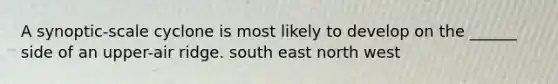 A synoptic-scale cyclone is most likely to develop on the ______ side of an upper-air ridge. south east north west