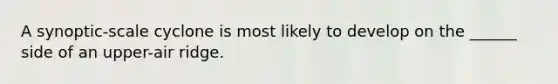 A synoptic-scale cyclone is most likely to develop on the ______ side of an upper-air ridge.