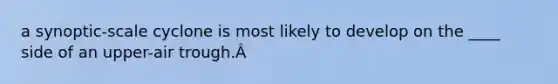 a synoptic-scale cyclone is most likely to develop on the ____ side of an upper-air trough.Â