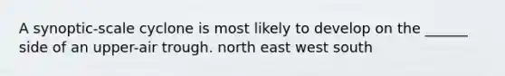 A synoptic-scale cyclone is most likely to develop on the ______ side of an upper-air trough. north east west south