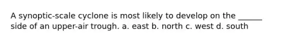A synoptic-scale cyclone is most likely to develop on the ______ side of an upper-air trough. a. east b. north c. west d. south