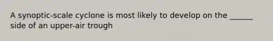 A synoptic-scale cyclone is most likely to develop on the ______ side of an upper-air trough