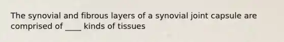 The synovial and fibrous layers of a synovial joint capsule are comprised of ____ kinds of tissues