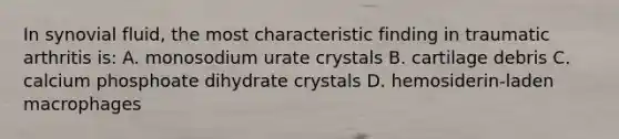 In synovial fluid, the most characteristic finding in traumatic arthritis is: A. monosodium urate crystals B. cartilage debris C. calcium phosphoate dihydrate crystals D. hemosiderin-laden macrophages