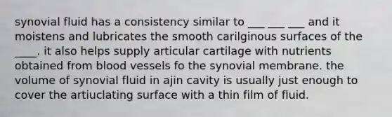 synovial fluid has a consistency similar to ___ ___ ___ and it moistens and lubricates the smooth carilginous surfaces of the ____. it also helps supply articular cartilage with nutrients obtained from blood vessels fo the synovial membrane. the volume of synovial fluid in ajin cavity is usually just enough to cover the artiuclating surface with a thin film of fluid.