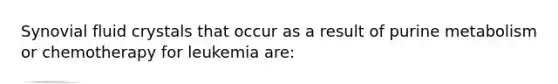 Synovial fluid crystals that occur as a result of purine metabolism or chemotherapy for leukemia are: