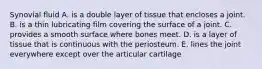 Synovial fluid A. is a double layer of tissue that encloses a joint. B. is a thin lubricating film covering the surface of a joint. C. provides a smooth surface where bones meet. D. is a layer of tissue that is continuous with the periosteum. E. lines the joint everywhere except over the articular cartilage