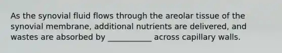 As the synovial fluid flows through the areolar tissue of the synovial membrane, additional nutrients are delivered, and wastes are absorbed by ___________ across capillary walls.