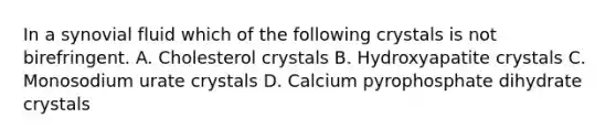 In a synovial fluid which of the following crystals is not birefringent. A. Cholesterol crystals B. Hydroxyapatite crystals C. Monosodium urate crystals D. Calcium pyrophosphate dihydrate crystals