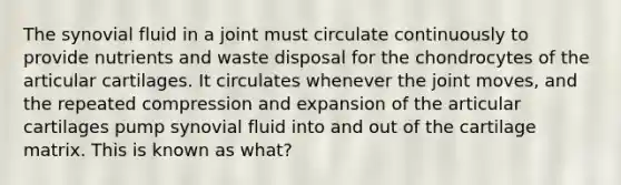 The synovial fluid in a joint must circulate continuously to provide nutrients and waste disposal for the chondrocytes of the articular cartilages. It circulates whenever the joint moves, and the repeated compression and expansion of the articular cartilages pump synovial fluid into and out of the cartilage matrix. This is known as what?