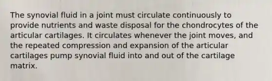 The synovial fluid in a joint must circulate continuously to provide nutrients and waste disposal for the chondrocytes of the articular cartilages. It circulates whenever the joint moves, and the repeated compression and expansion of the articular cartilages pump synovial fluid into and out of the cartilage matrix.